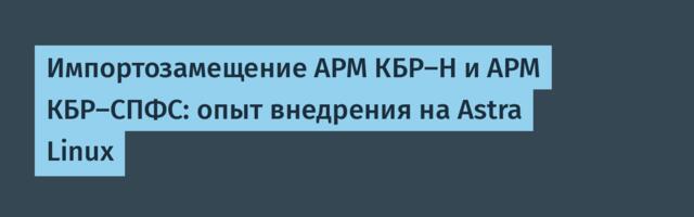 Импортозамещение АРМ КБР-Н и АРМ КБР-СПФС: опыт внедрения на Astra Linux
