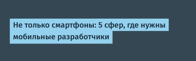 Не только смартфоны: 5 сфер, где нужны мобильные разработчики