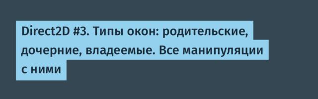 Direct2D #3. Типы окон: родительские, дочерние, владеемые. Все манипуляции с ними