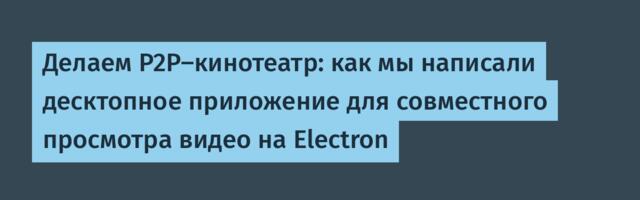Делаем P2P-кинотеатр: как мы написали десктопное приложение для совместного просмотра видео на Electron