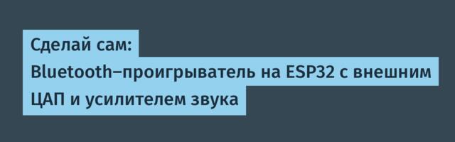Сделай сам: Bluetooth‑проигрыватель на ESP32 с внешним ЦАП и усилителем звука