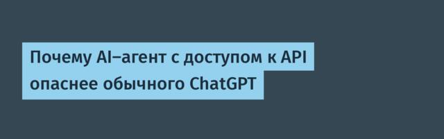 Почему AI-агент с доступом к API опаснее обычного ChatGPT