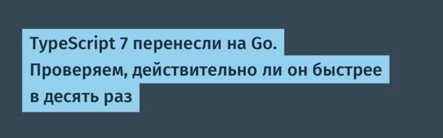 TypeScript 7 перенесли на Go. Проверяем, действительно ли он быстрее в десять раз