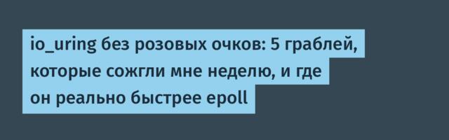 io_uring без розовых очков: 5 граблей, которые сожгли мне неделю, и где он реально быстрее epoll