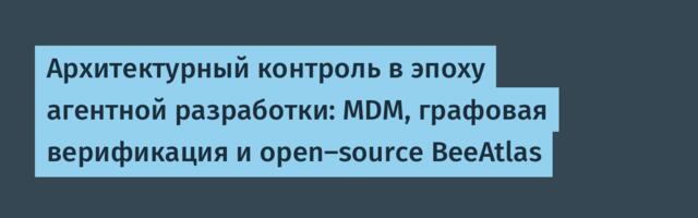 Архитектурный контроль в эпоху агентной разработки: MDM, графовая верификация и open-source BeeAtlas