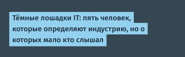 Тёмные лошадки IT: пять человек, которые определяют индустрию, но о которых мало кто слышал