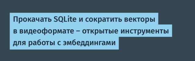 Прокачать SQLite и сократить векторы в видеоформате — открытые инструменты для работы с эмбеддингами