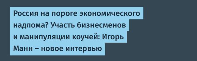 Россия на пороге экономического надлома? Участь бизнесменов и манипуляции коучей: Игорь Манн — новое интервью