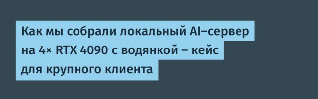 Как мы собрали локальный AI-сервер на 4× RTX 4090 с водянкой — кейс для крупного клиента