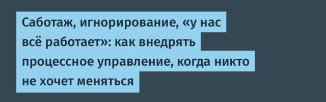 Саботаж, игнорирование, «у нас всё работает»: как внедрять процессное управление, когда никто не хочет меняться