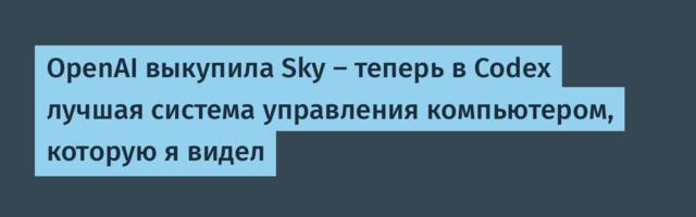 [Перевод] OpenAI выкупила Sky – теперь в Codex лучшая система управления компьютером, которую я видел