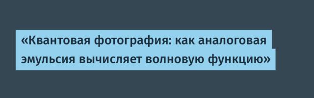 «Квантовая фотография: как аналоговая эмульсия вычисляет волновую функцию»
