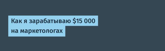 Как я зарабатываю $15 000 на маркетологах