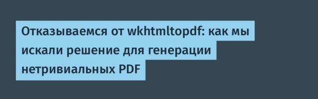 Отказываемся от wkhtmltopdf: как мы искали решение для генерации нетривиальных PDF
