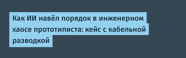 Как ИИ навёл порядок в инженерном хаосе прототиписта: кейс с кабельной разводкой