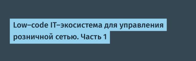 Low-code IT-экосистема для управления розничной сетью. Часть 1