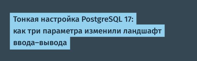 Тонкая настройка PostgreSQL 17: как три параметра изменили ландшафт ввода-вывода