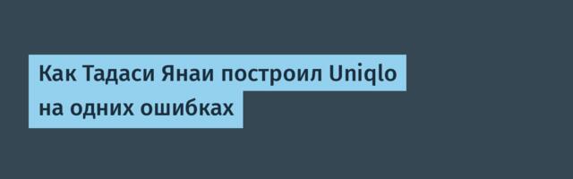 Как Тадаси Янаи построил Uniqlo на одних ошибках
