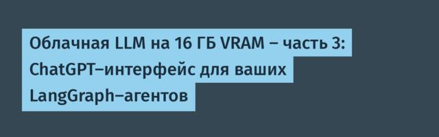 Облачная LLM на 16 ГБ VRAM — часть 3: ChatGPT-интерфейс для ваших LangGraph-агентов