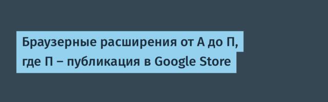 Браузерные расширения от А до П, где П — публикация в Google Store