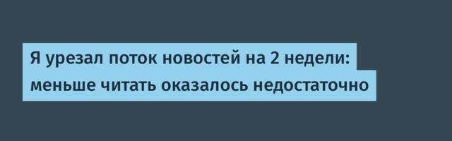 Я урезал поток новостей на 2 недели: меньше читать оказалось недостаточно