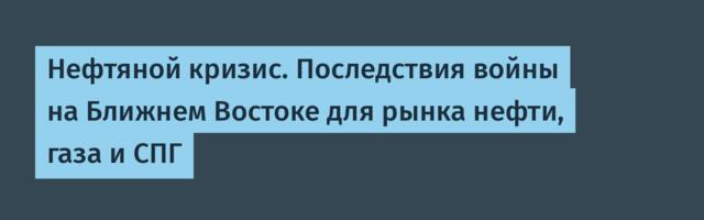 Нефтяной кризис. Последствия войны на Ближнем Востоке для рынка нефти, газа и СПГ