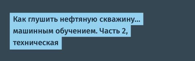 Как глушить нефтяную скважину… машинным обучением. Часть 2, техническая