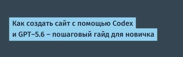 Как создать сайт с помощью Codex и GPT-5.6 — пошаговый гайд для новичка