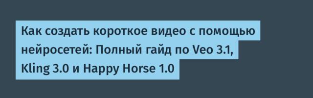 Как создать короткое видео с помощью нейросетей: Полный гайд по Veo 3.1, Kling 3.0 и Happy Horse 1.0