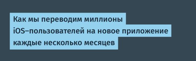 Как мы переводим миллионы iOS-пользователей на новое приложение каждые несколько месяцев