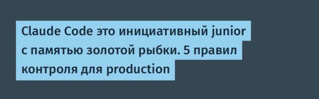 Claude Code это инициативный junior с памятью золотой рыбки. 5 правил контроля для production