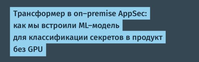 Трансформер в on-premise AppSec: как мы встроили ML-модель для классификации секретов в продукт без GPU