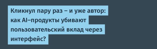 Кликнул пару раз — и уже автор: как AI-продукты убивают пользовательский вклад через интерфейс?