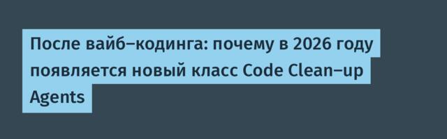 После вайб-кодинга: почему в 2026 году появляется новый класс Code Clean-up Agents