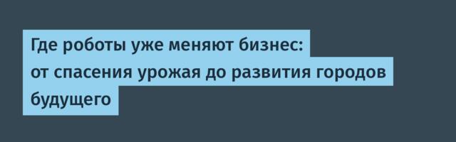 Где роботы уже меняют бизнес: от спасения урожая до развития городов будущего