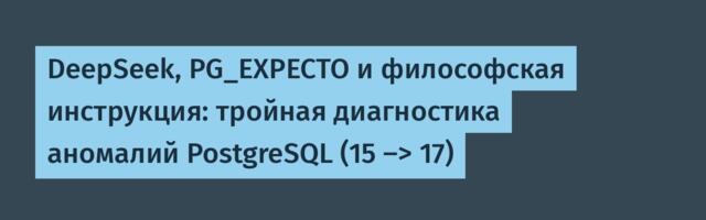 DeepSeek, PG_EXPECTO и философская инструкция: тройная диагностика аномалий PostgreSQL (15 -> 17)