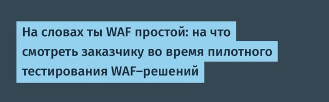 На словах ты WAF простой: на что смотреть заказчику во время пилотного тестирования WAF-решений