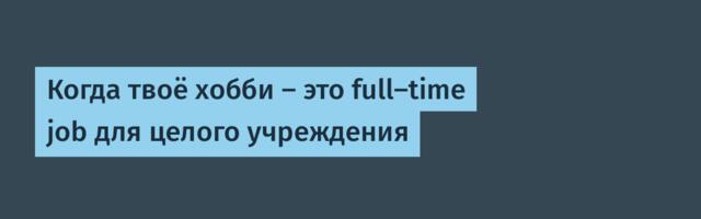 Когда твоё хобби — это full-time job для целого учреждения
