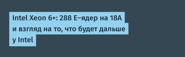 Intel Xeon 6+: 288 E-ядер на 18A и взгляд на то, что будет дальше у Intel
