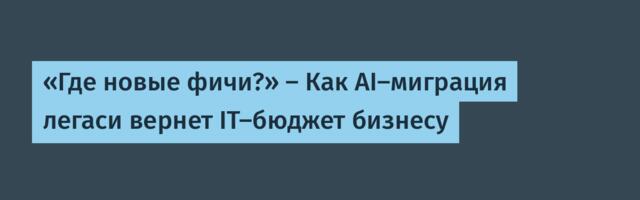«Где новые фичи?» — Как AI-миграция легаси вернет IT-бюджет бизнесу