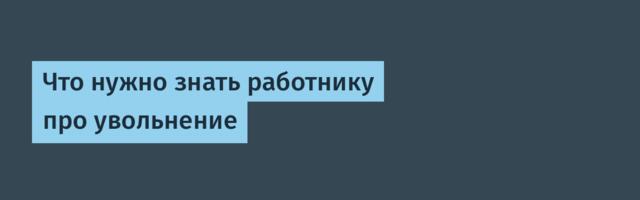 Что нужно знать работнику про увольнение