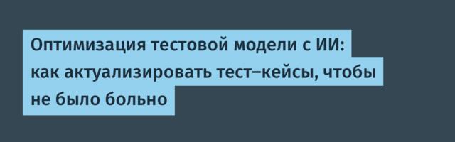 Оптимизация тестовой модели с ИИ: как актуализировать тест-кейсы, чтобы не было больно