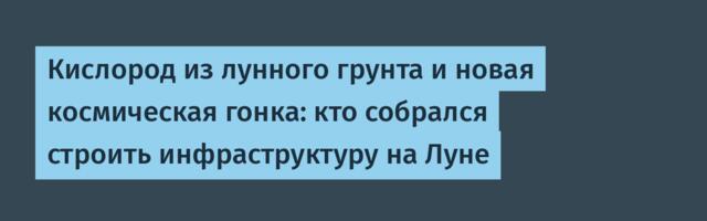 Кислород из лунного грунта и новая космическая гонка: кто собрался строить инфраструктуру на Луне