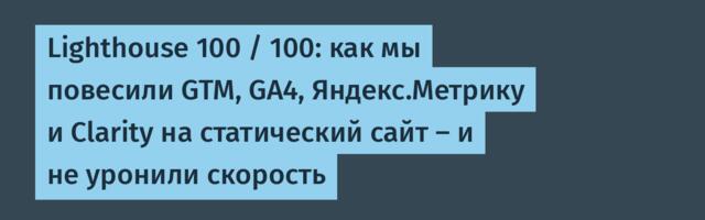 Lighthouse 100 / 100: как мы повесили GTM, GA4, Яндекс.Метрику и Clarity на статический сайт — и не уронили скорость