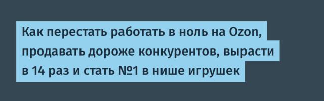 Как перестать работать в ноль на Ozon, продавать дороже конкурентов, вырасти в 14 раз и стать №1 в нише игрушек
