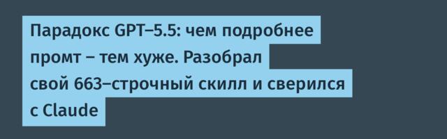 Парадокс GPT-5.5: чем подробнее промт — тем хуже. Разобрал свой 663-строчный скилл и сверился с Claude