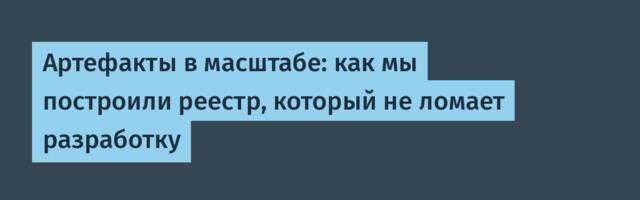 Артефакты в масштабе: как мы построили реестр, который не ломает разработку