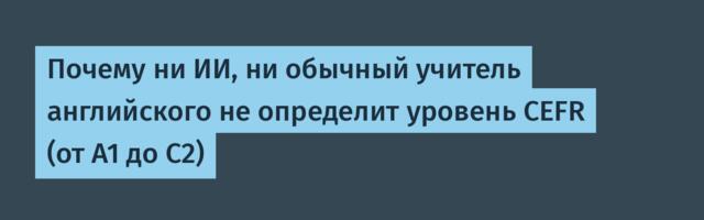 Почему ни ИИ, ни обычный учитель английского не определит уровень CEFR (от A1 до C2)
