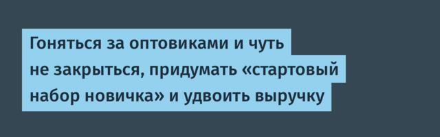 Гоняться за оптовиками и чуть не закрыться, придумать «стартовый набор новичка» и удвоить выручку