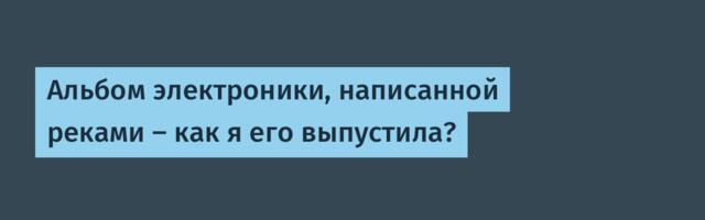 Альбом электроники, написанной реками — как я его выпустила?
